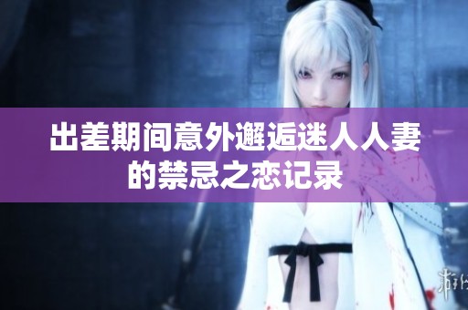 出差期间意外邂逅迷人人妻的禁忌之恋记录