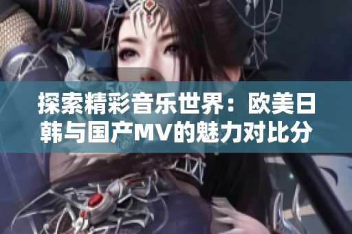 探索精彩音乐世界：欧美日韩与国产MV的魅力对比分析