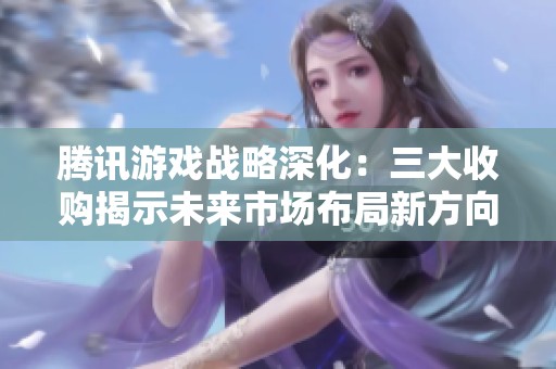腾讯游戏战略深化：三大收购揭示未来市场布局新方向