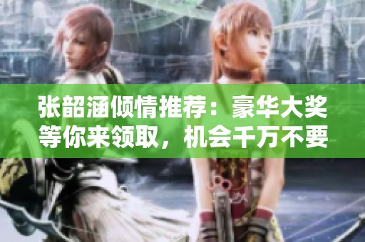 张韶涵倾情推荐：豪华大奖等你来领取，机会千万不要错过！