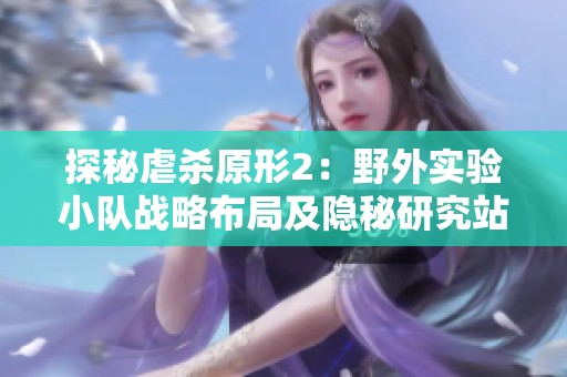 探秘虐杀原形2：野外实验小队战略布局及隐秘研究站点解析