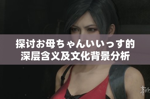 探讨お母ちゃんいいっす的深层含义及文化背景分析