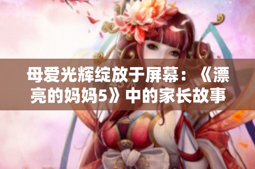 母爱光辉绽放于屏幕：《漂亮的妈妈5》中的家长故事与成长历程