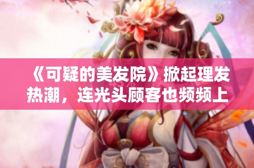 《可疑的美发院》掀起理发热潮，连光头顾客也频频上门探秘