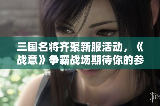 三国名将齐聚新服活动，《战意》争霸战场期待你的参与！