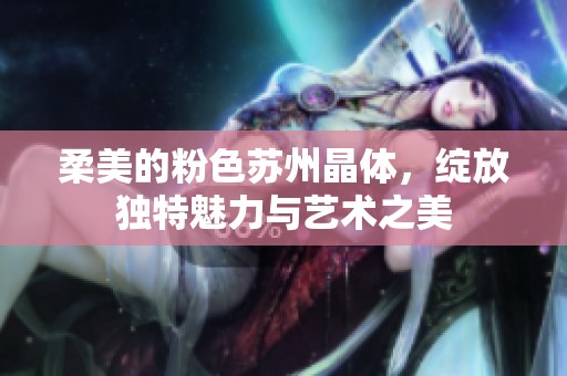 柔美的粉色苏州晶体，绽放独特魅力与艺术之美