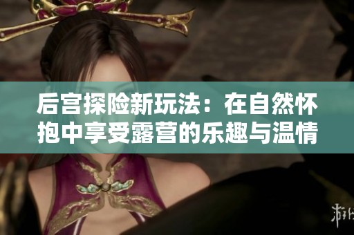 后宫探险新玩法：在自然怀抱中享受露营的乐趣与温情