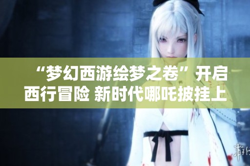 “梦幻西游绘梦之卷”开启西行冒险 新时代哪吒披挂上阵书写传奇