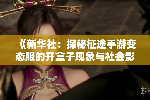 《新华社：探秘征途手游变态服的开盒子现象与社会影响》