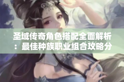 圣域传奇角色搭配全面解析：最佳种族职业组合攻略分享