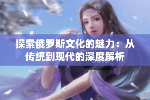 探索俄罗斯文化的魅力：从传统到现代的深度解析
