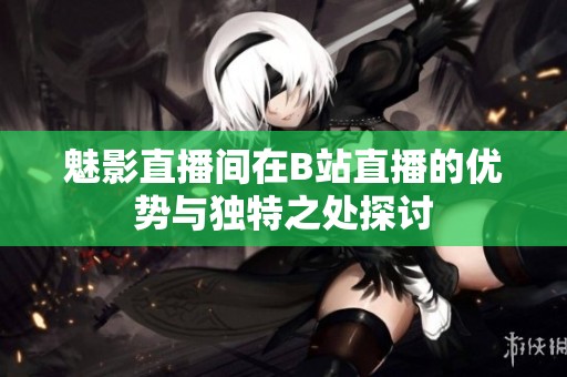 魅影直播间在B站直播的优势与独特之处探讨