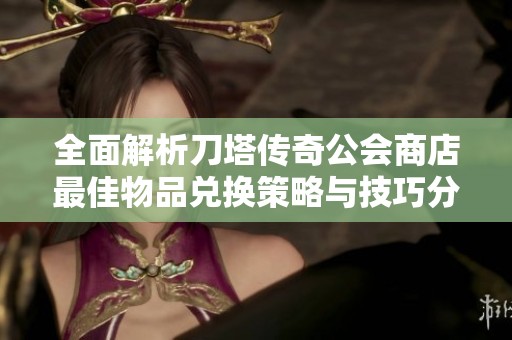 全面解析刀塔传奇公会商店最佳物品兑换策略与技巧分享