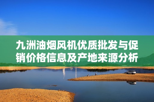 九洲油烟风机优质批发与促销价格信息及产地来源分析