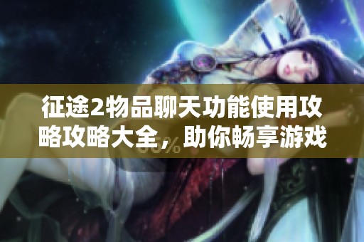 征途2物品聊天功能使用攻略攻略大全，助你畅享游戏乐趣