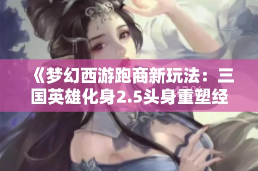 《梦幻西游跑商新玩法：三国英雄化身2.5头身重塑经典历史》