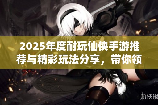 2025年度耐玩仙侠手游推荐与精彩玩法分享，带你领略奇幻之旅