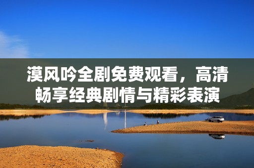 漠风吟全剧免费观看，高清畅享经典剧情与精彩表演