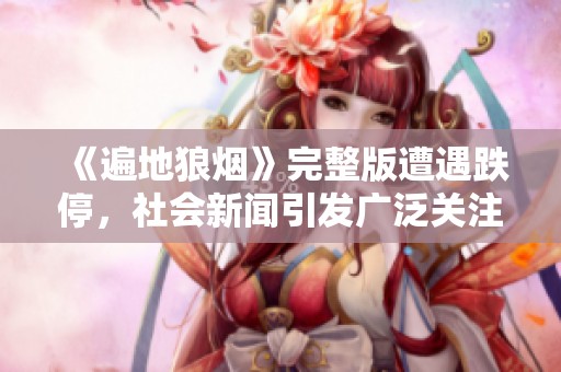 《遍地狼烟》完整版遭遇跌停，社会新闻引发广泛关注与讨论