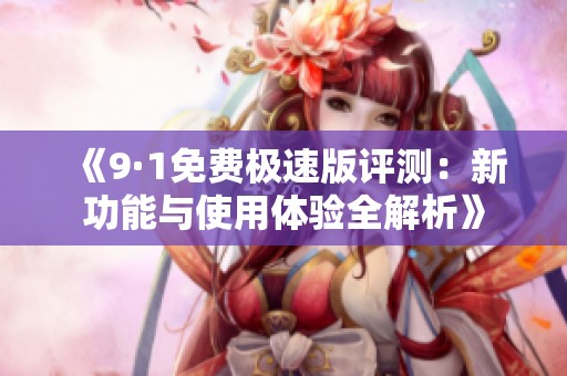 《9·1免费极速版评测：新功能与使用体验全解析》