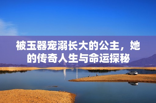 被玉器宠溺长大的公主，她的传奇人生与命运探秘