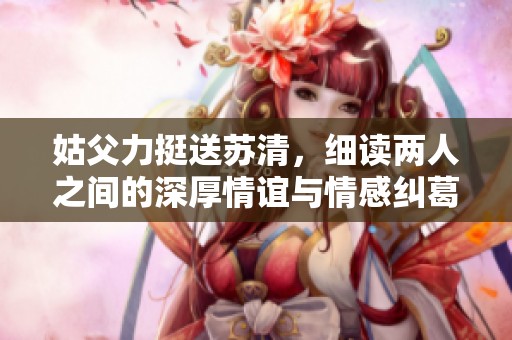 姑父力挺送苏清，细读两人之间的深厚情谊与情感纠葛