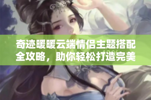 奇迹暖暖云端情侣主题搭配全攻略，助你轻松打造完美形象
