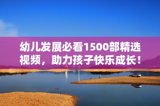 幼儿发展必看1500部精选视频，助力孩子快乐成长！