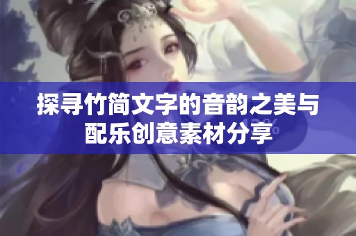 探寻竹简文字的音韵之美与配乐创意素材分享