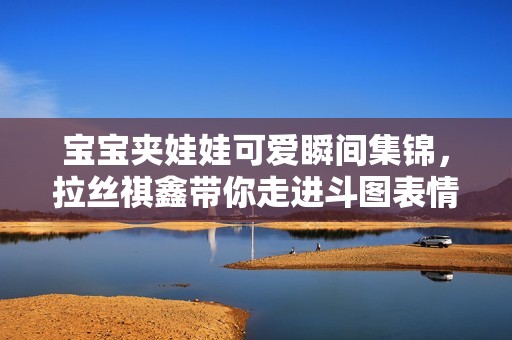 宝宝夹娃娃可爱瞬间集锦，拉丝祺鑫带你走进斗图表情的乐趣世界