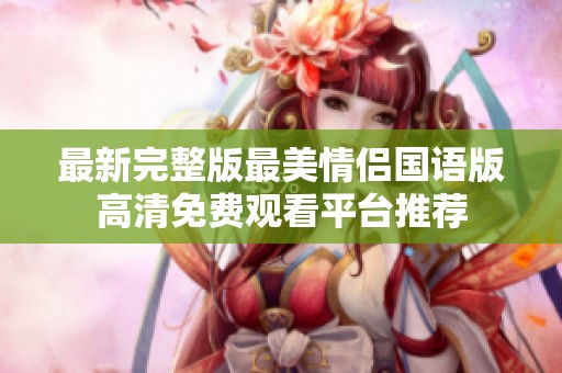 最新完整版最美情侣国语版高清免费观看平台推荐