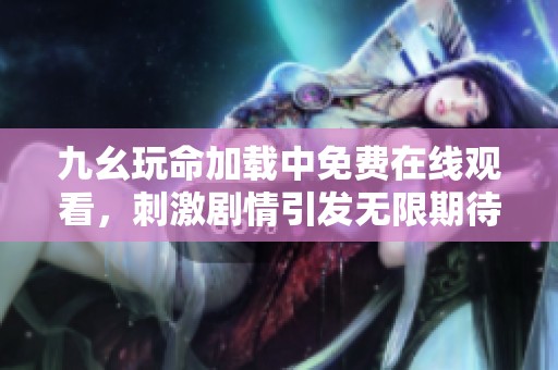 九幺玩命加载中免费在线观看，刺激剧情引发无限期待与讨论