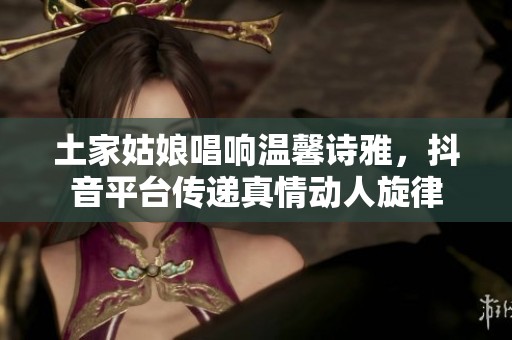 土家姑娘唱响温馨诗雅，抖音平台传递真情动人旋律