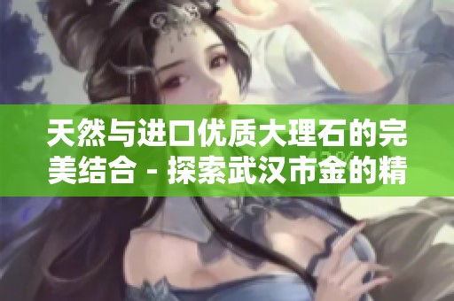天然与进口优质大理石的完美结合 - 探索武汉市金的精品选择
