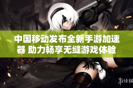 中国移动发布全新手游加速器 助力畅享无缝游戏体验