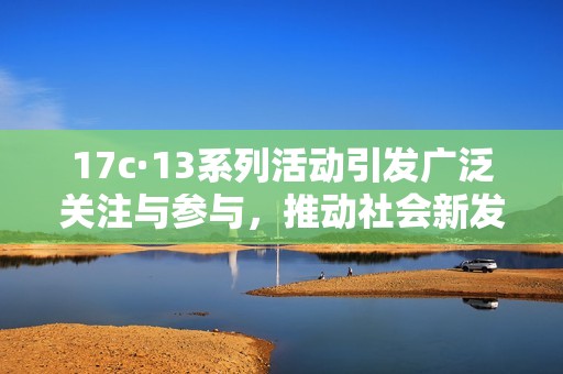 17c·13系列活动引发广泛关注与参与，推动社会新发展