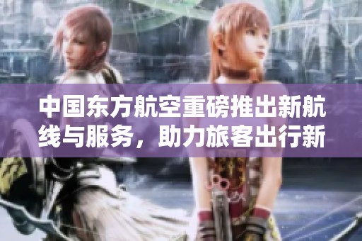中国东方航空重磅推出新航线与服务，助力旅客出行新体验