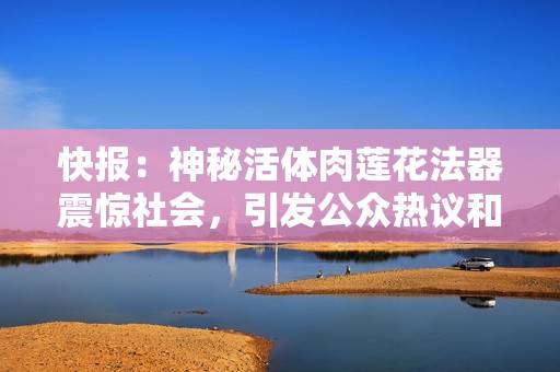 快报：神秘活体肉莲花法器震惊社会，引发公众热议和讨论