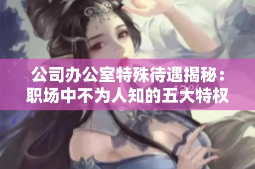 公司办公室特殊待遇揭秘：职场中不为人知的五大特权分析