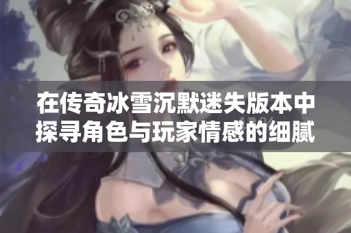在传奇冰雪沉默迷失版本中探寻角色与玩家情感的细腻交织与深邃体验