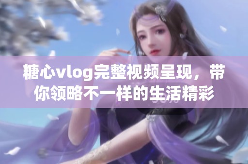 糖心vlog完整视频呈现，带你领略不一样的生活精彩