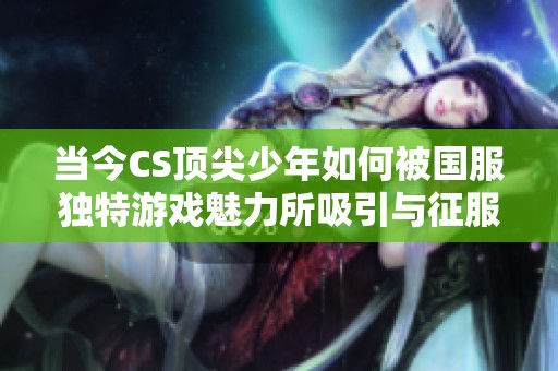 当今CS顶尖少年如何被国服独特游戏魅力所吸引与征服