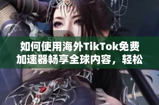 如何使用海外TikTok免费加速器畅享全球内容，轻松突破地域限制