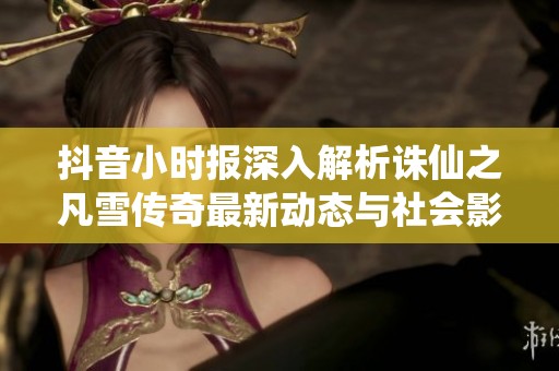抖音小时报深入解析诛仙之凡雪传奇最新动态与社会影响