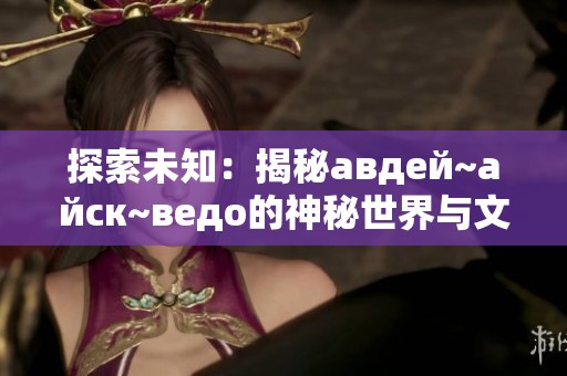 探索未知：揭秘авдей~айск~ведо的神秘世界与文化背景