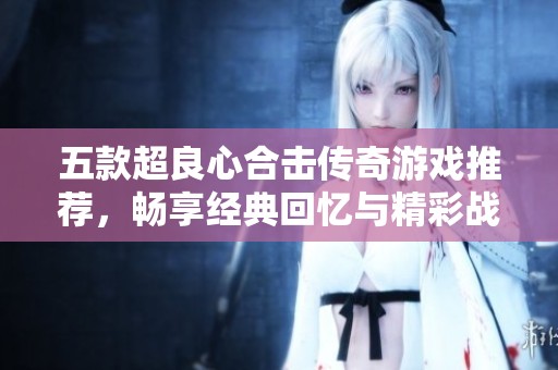 五款超良心合击传奇游戏推荐，畅享经典回忆与精彩战斗体验
