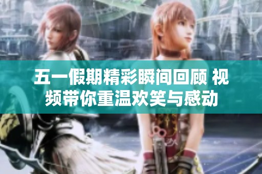 五一假期精彩瞬间回顾 视频带你重温欢笑与感动