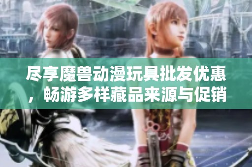 尽享魔兽动漫玩具批发优惠，畅游多样藏品来源与促销信息