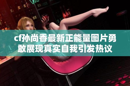 cf孙尚香最新正能量图片勇敢展现真实自我引发热议