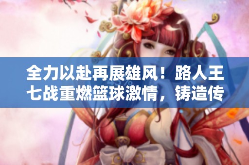 全力以赴再展雄风！路人王七战重燃篮球激情，铸造传奇故事